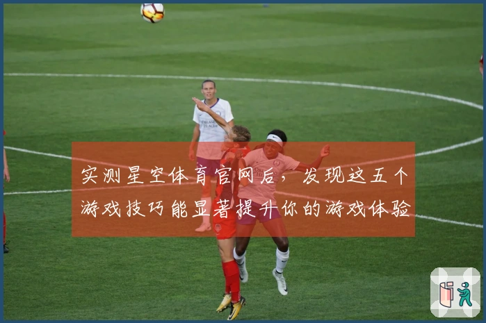 实测星空体育官网后，发现这五个游戏技巧能显著提升你的游戏体验