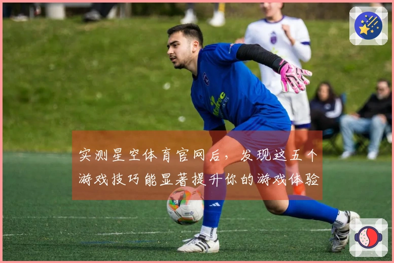 实测星空体育官网后，发现这五个游戏技巧能显著提升你的游戏体验